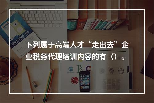 下列属于高端人才“走出去”企业税务代理培训内容的有（）。