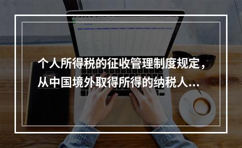 个人所得税的征收管理制度规定，从中国境外取得所得的纳税人，应