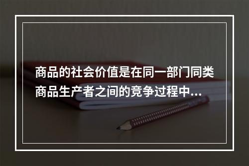 商品的社会价值是在同一部门同类商品生产者之间的竞争过程中形成