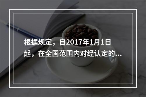 根据规定，自2017年1月1日起，在全国范围内对经认定的技术