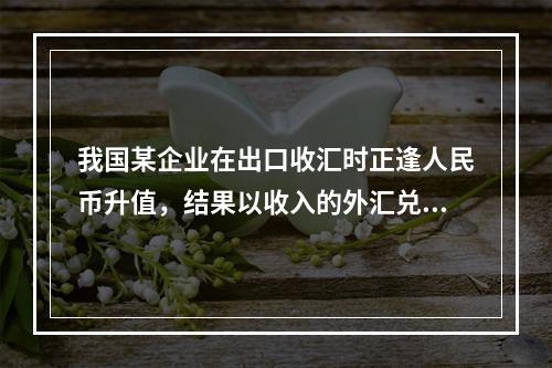 我国某企业在出口收汇时正逢人民币升值，结果以收入的外汇兑换到