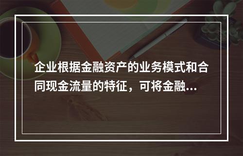 企业根据金融资产的业务模式和合同现金流量的特征，可将金融资产