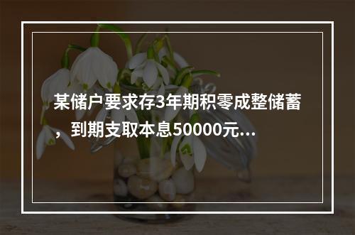 某储户要求存3年期积零成整储蓄，到期支取本息50000元，如