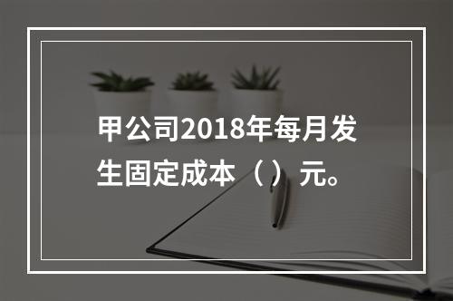 甲公司2018年每月发生固定成本（	）元。