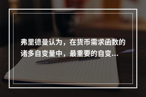 弗里德曼认为，在货币需求函数的诸多自变量中，最重要的自变量是