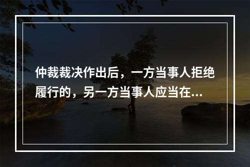 仲裁裁决作出后，一方当事人拒绝履行的，另一方当事人应当在（）