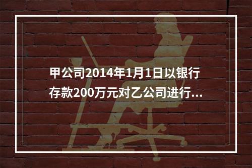 甲公司2014年1月1日以银行存款200万元对乙公司进行投资