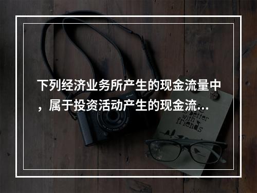 下列经济业务所产生的现金流量中，属于投资活动产生的现金流量的