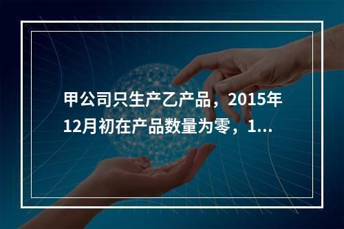 甲公司只生产乙产品，2015年12月初在产品数量为零，12月