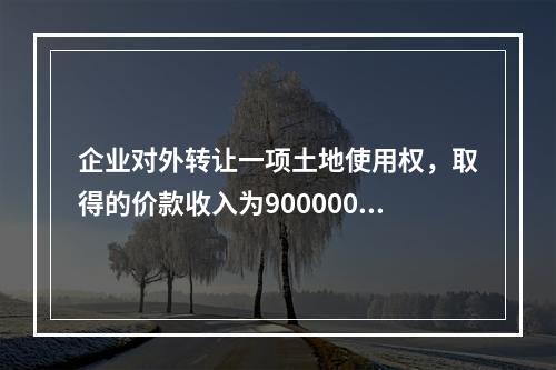 企业对外转让一项土地使用权，取得的价款收入为900000元，