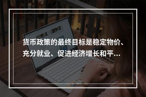 货币政策的最终目标是稳定物价、充分就业、促进经济增长和平衡国