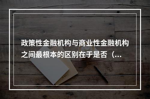 政策性金融机构与商业性金融机构之间最根本的区别在于是否（）。