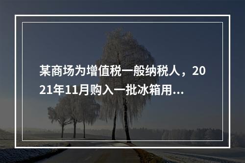 某商场为增值税一般纳税人，2021年11月购入一批冰箱用于出