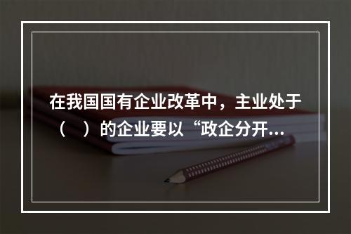 在我国国有企业改革中，主业处于（　）的企业要以“政企分开、政