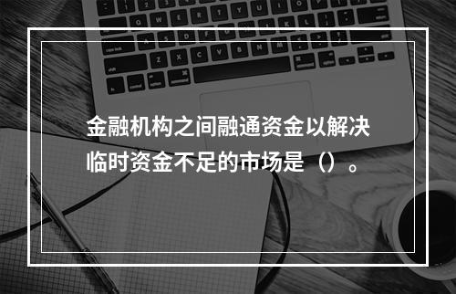 金融机构之间融通资金以解决临时资金不足的市场是（）。