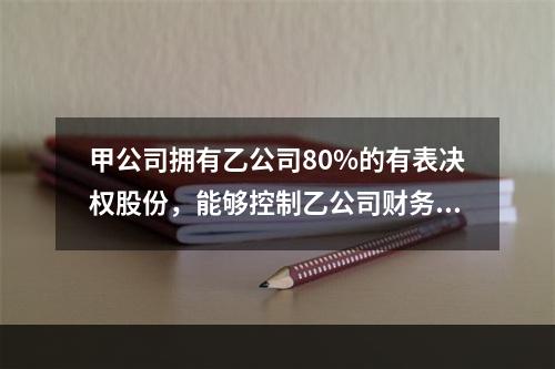 甲公司拥有乙公司80%的有表决权股份，能够控制乙公司财务和经