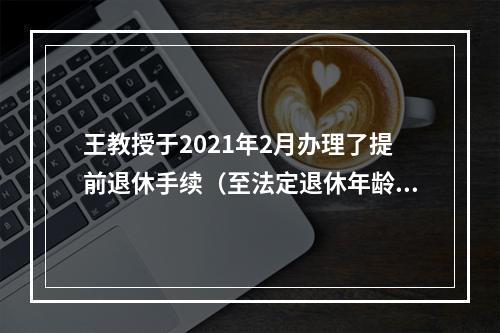 王教授于2021年2月办理了提前退休手续（至法定退休年龄尚有