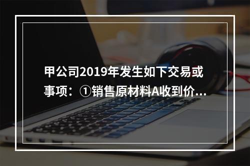 甲公司2019年发生如下交易或事项：①销售原材料A收到价款3