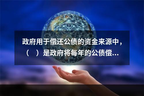 政府用于偿还公债的资金来源中，（　）是政府将每年的公债偿还数