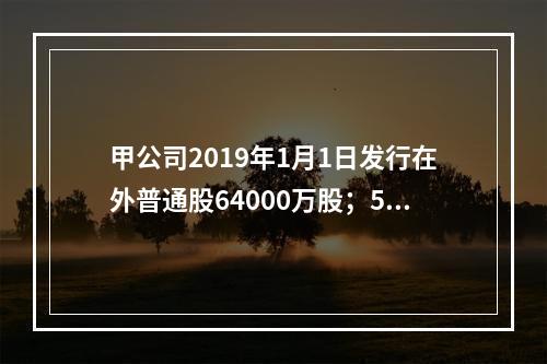 甲公司2019年1月1日发行在外普通股64000万股；5月1