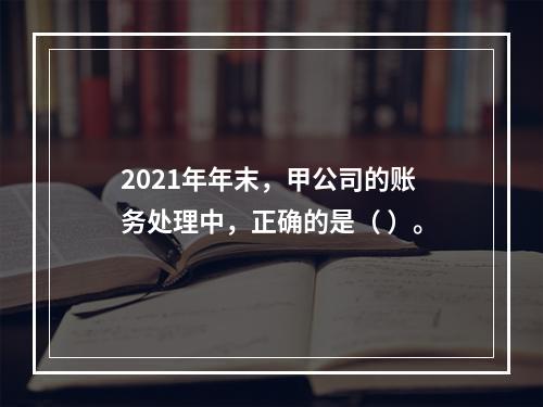 2021年年末，甲公司的账务处理中，正确的是（	）。