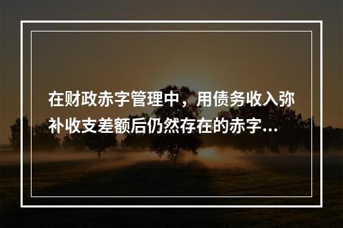 在财政赤字管理中，用债务收入弥补收支差额后仍然存在的赤字通常