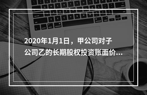 2020年1月1日，甲公司对子公司乙的长期股权投资账面价值为