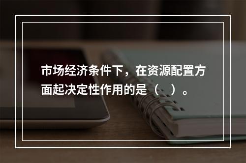 市场经济条件下，在资源配置方面起决定性作用的是（　）。