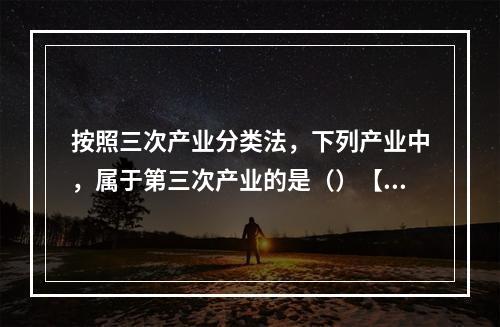 按照三次产业分类法，下列产业中，属于第三次产业的是（）【20