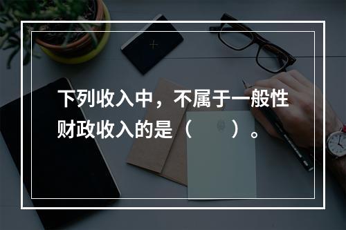 下列收入中，不属于一般性财政收入的是（　　）。