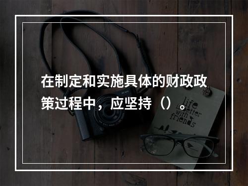 在制定和实施具体的财政政策过程中，应坚持（）。