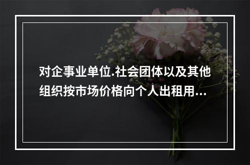 对企事业单位.社会团体以及其他组织按市场价格向个人出租用于居