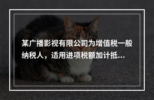 某广播影视有限公司为增值税一般纳税人，适用进项税额加计抵减政