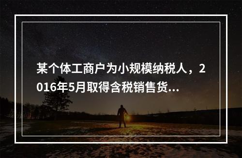 某个体工商户为小规模纳税人，2016年5月取得含税销售货物收