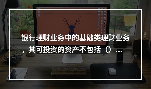 银行理财业务中的基础类理财业务，其可投资的资产不包括（）。