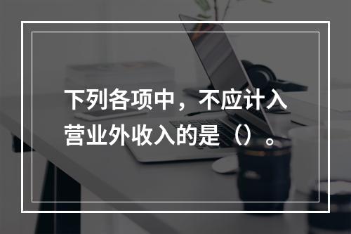 下列各项中，不应计入营业外收入的是（）。