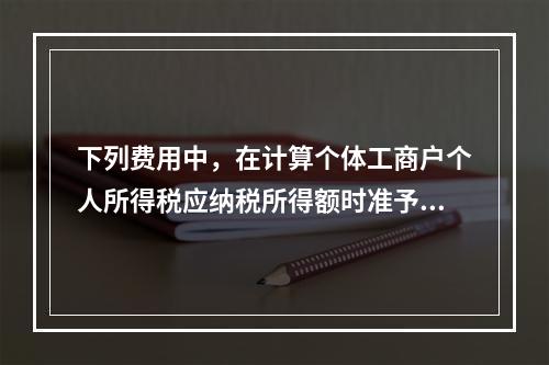 下列费用中，在计算个体工商户个人所得税应纳税所得额时准予据实