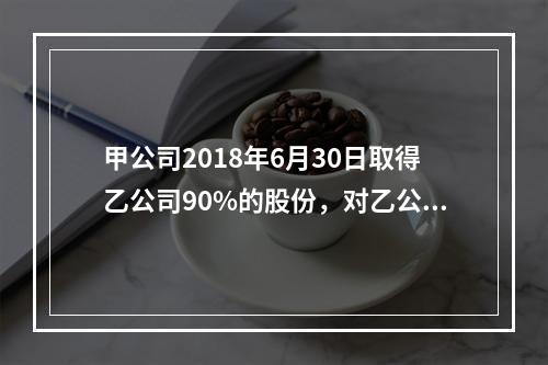 甲公司2018年6月30日取得乙公司90%的股份，对乙公司能