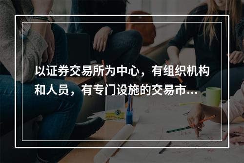 以证券交易所为中心，有组织机构和人员，有专门设施的交易市场是