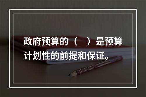 政府预算的（　）是预算计划性的前提和保证。