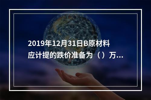 2019年12月31日B原材料应计提的跌价准备为（	）万元。