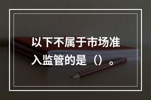 以下不属于市场准入监管的是（）。