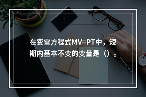 在费雪方程式MV=PT中，短期内基本不变的变量是（）。