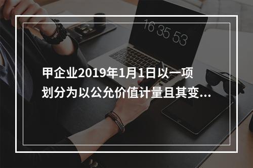 甲企业2019年1月1日以一项划分为以公允价值计量且其变动计