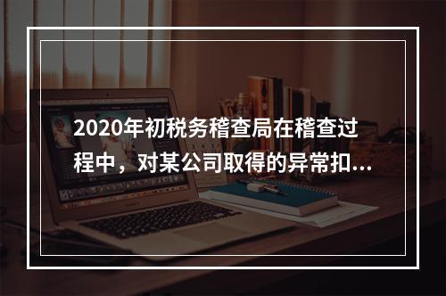 2020年初税务稽查局在稽查过程中，对某公司取得的异常扣税凭