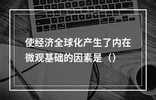 使经济全球化产生了内在微观基础的因素是（）