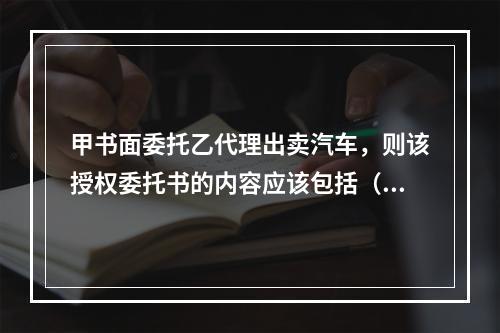 甲书面委托乙代理出卖汽车，则该授权委托书的内容应该包括（）