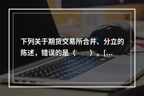 下列关于期货交易所合并、分立的陈述，错误的是（　　）。[20