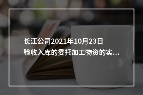 长江公司2021年10月23日验收入库的委托加工物资的实际成