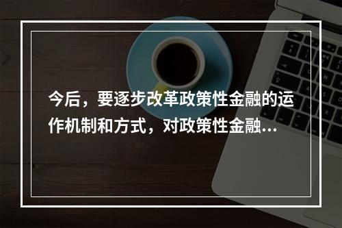 今后，要逐步改革政策性金融的运作机制和方式，对政策性金融业务